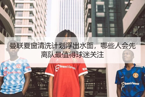 曼联夏窗清洗计划浮出水面，哪些人会先离队最值得球迷关注